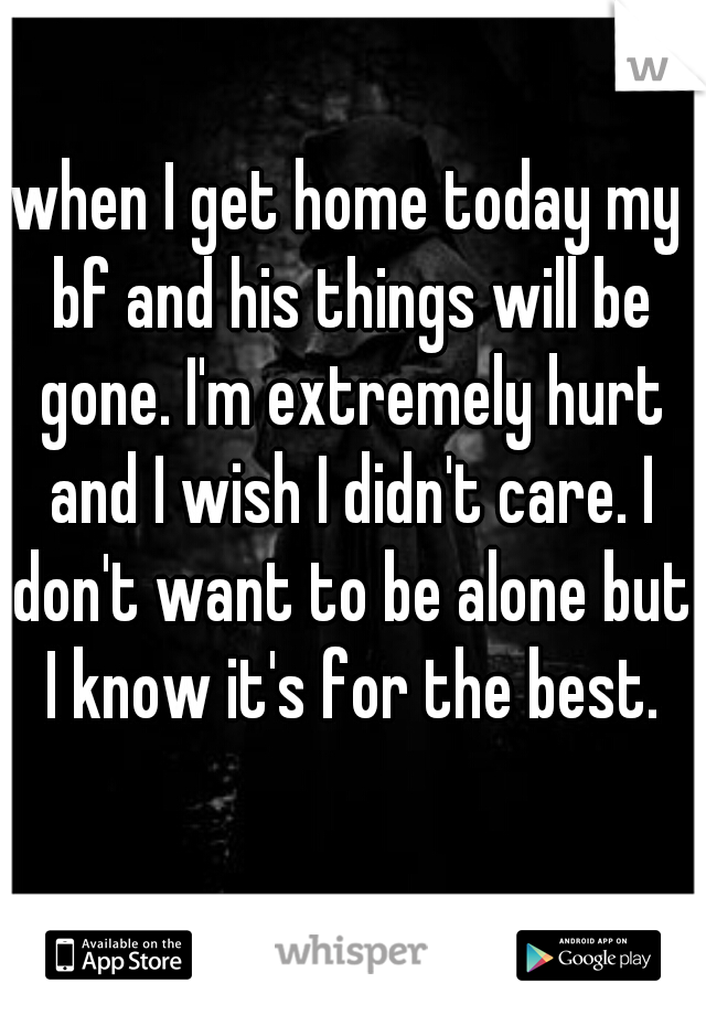 when I get home today my bf and his things will be gone. I'm extremely hurt and I wish I didn't care. I don't want to be alone but I know it's for the best.