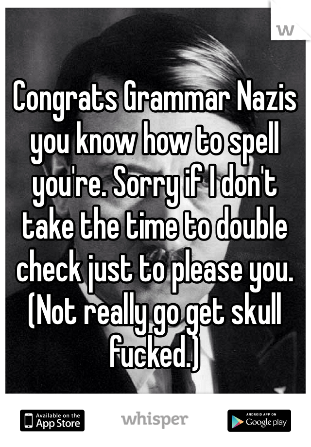 Congrats Grammar Nazis you know how to spell you're. Sorry if I don't take the time to double check just to please you. (Not really go get skull fucked.)