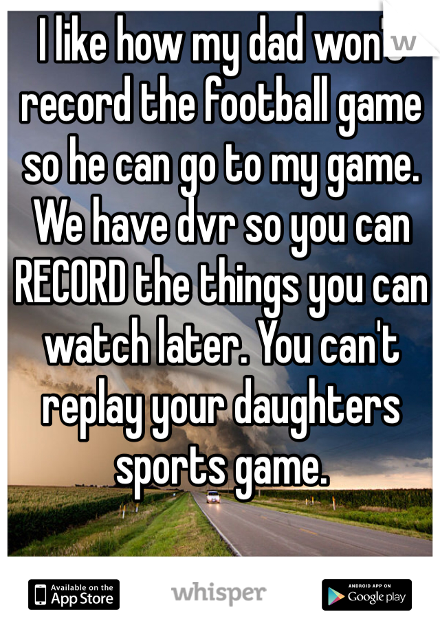 I like how my dad won't record the football game so he can go to my game. We have dvr so you can RECORD the things you can watch later. You can't replay your daughters sports game. 