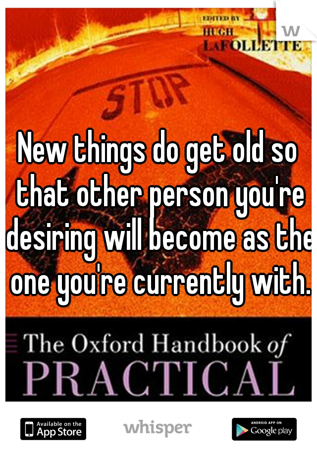 New things do get old so that other person you're desiring will become as the one you're currently with.