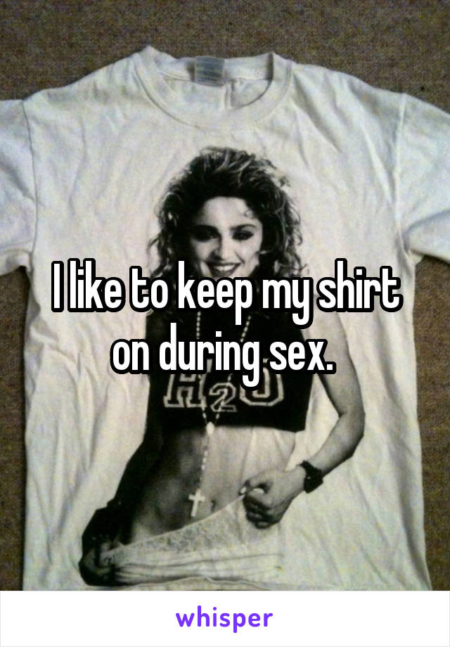 I like to keep my shirt on during sex. 