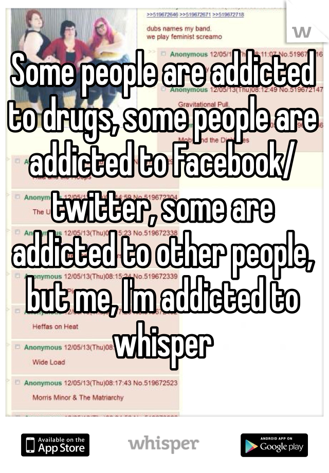 Some people are addicted to drugs, some people are addicted to Facebook/twitter, some are addicted to other people, but me, I'm addicted to whisper