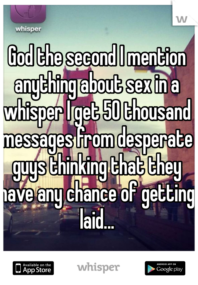 God the second I mention anything about sex in a whisper I get 50 thousand messages from desperate guys thinking that they have any chance of getting laid...