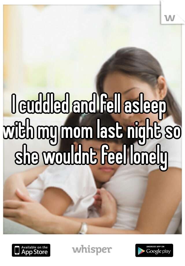 I cuddled and fell asleep with my mom last night so she wouldnt feel lonely