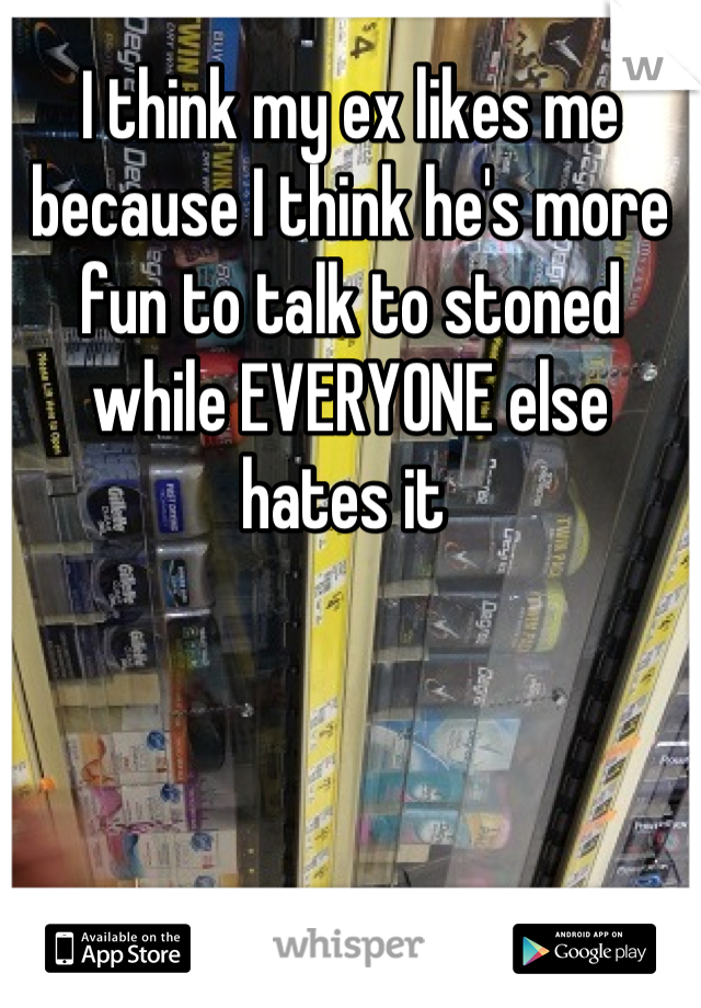I think my ex likes me because I think he's more fun to talk to stoned while EVERYONE else hates it 
