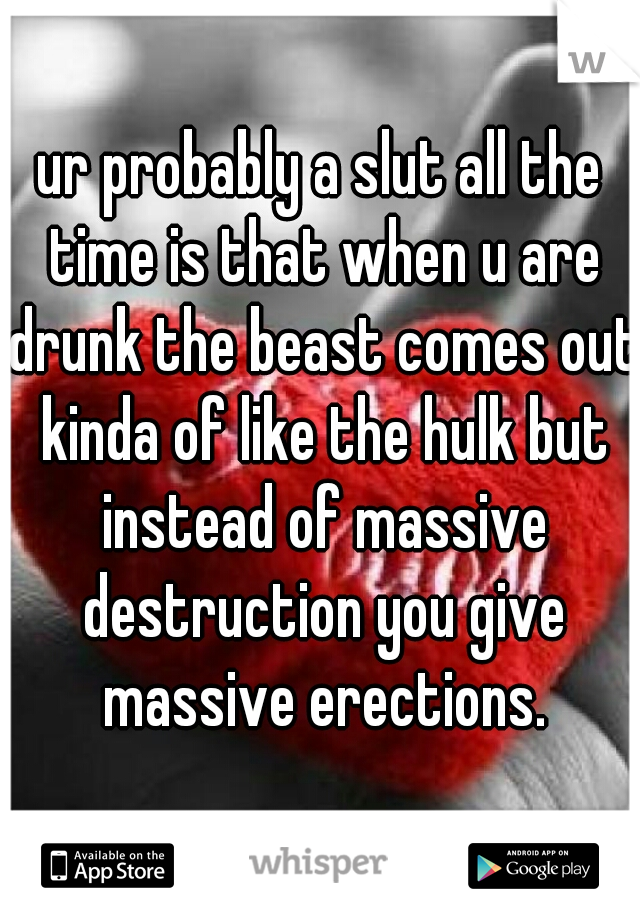 ur probably a slut all the time is that when u are drunk the beast comes out kinda of like the hulk but instead of massive destruction you give massive erections.
