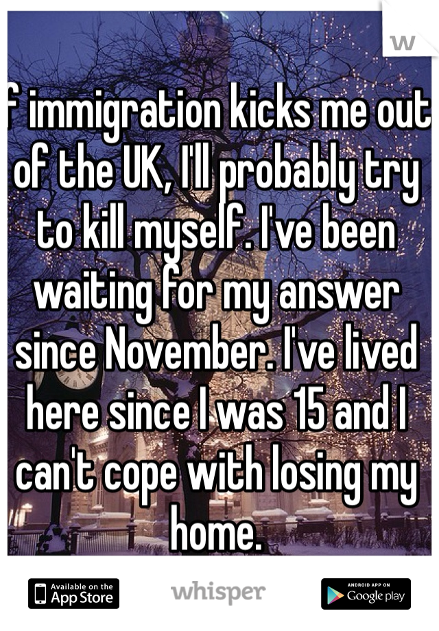 If immigration kicks me out of the UK, I'll probably try to kill myself. I've been waiting for my answer since November. I've lived here since I was 15 and I can't cope with losing my home.