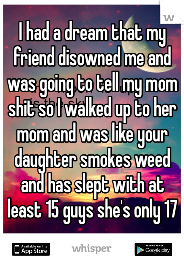 I had a dream that my friend disowned me and was going to tell my mom shit so I walked up to her mom and was like your daughter smokes weed and has slept with at least 15 guys she's only 17 