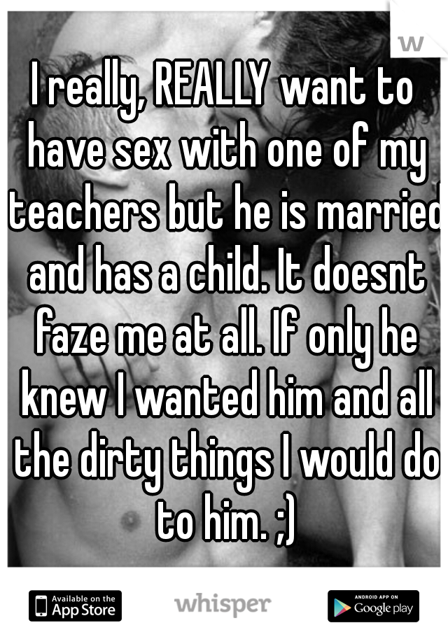 I really, REALLY want to have sex with one of my teachers but he is married and has a child. It doesnt faze me at all. If only he knew I wanted him and all the dirty things I would do to him. ;)