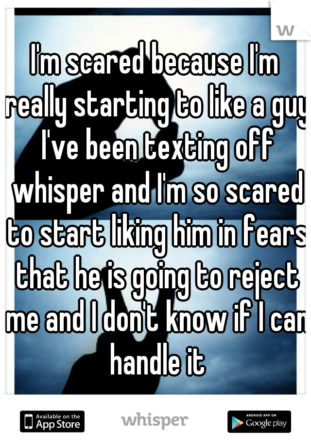 I'm scared because I'm really starting to like a guy I've been texting off whisper and I'm so scared to start liking him in fears that he is going to reject me and I don't know if I can handle it