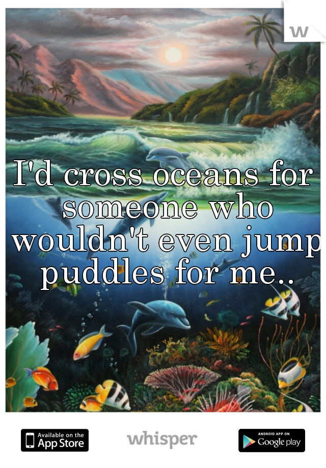 I'd cross oceans for someone who wouldn't even jump puddles for me..