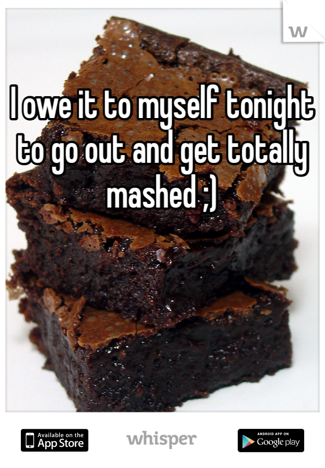I owe it to myself tonight to go out and get totally mashed ;)
