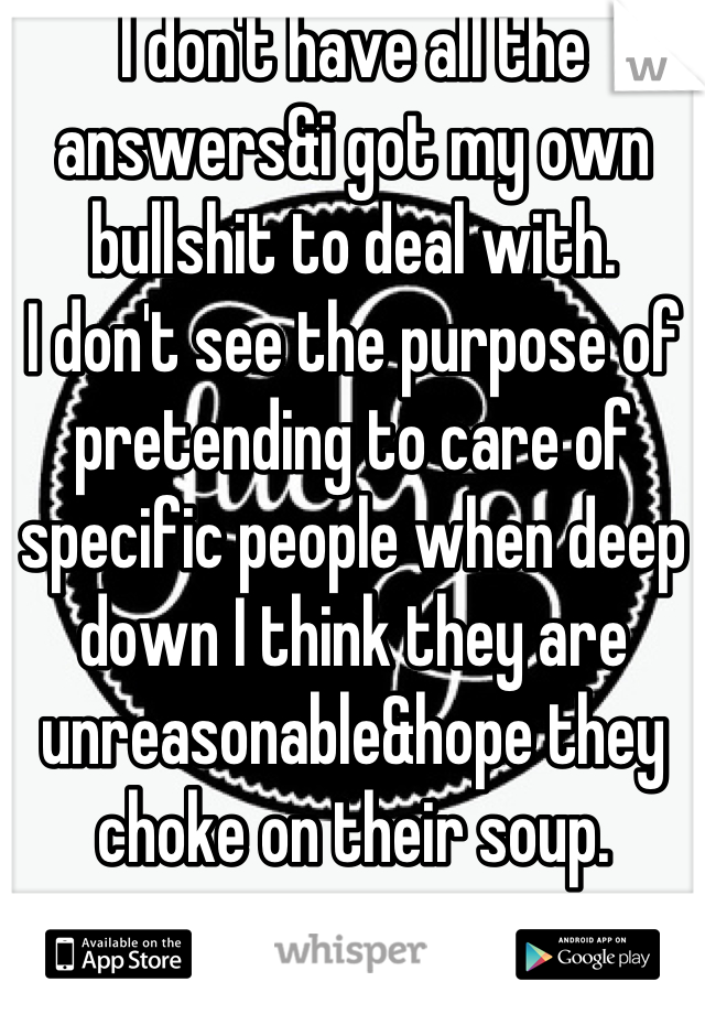 I don't have all the answers&i got my own bullshit to deal with.
I don't see the purpose of pretending to care of specific people when deep down I think they are unreasonable&hope they choke on their soup.