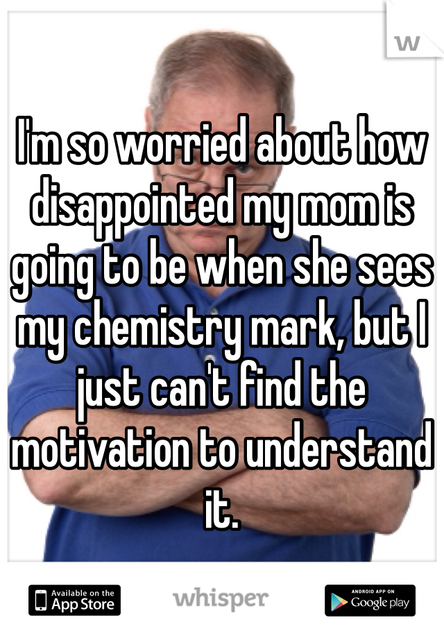 I'm so worried about how disappointed my mom is going to be when she sees my chemistry mark, but I just can't find the motivation to understand it.