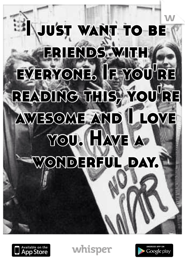 I just want to be friends with everyone. If you're reading this, you're awesome and I love you. Have a wonderful day. 