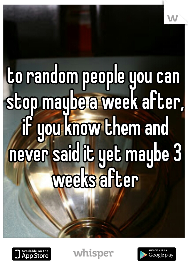 to random people you can stop maybe a week after, if you know them and never said it yet maybe 3 weeks after