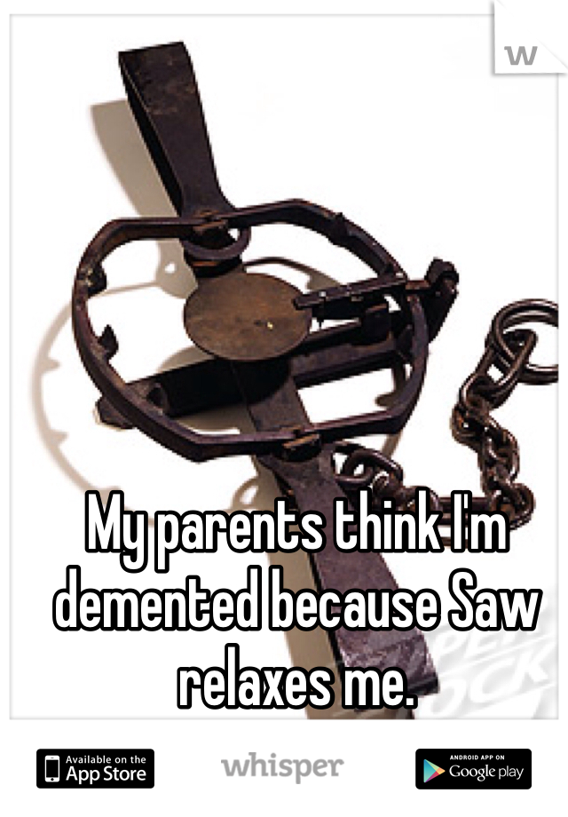 My parents think I'm demented because Saw relaxes me. 