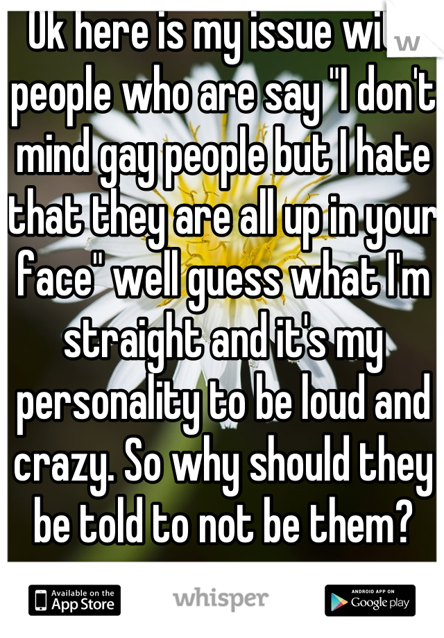 Ok here is my issue with people who are say "I don't mind gay people but I hate that they are all up in your face" well guess what I'm straight and it's my personality to be loud and crazy. So why should they be told to not be them?