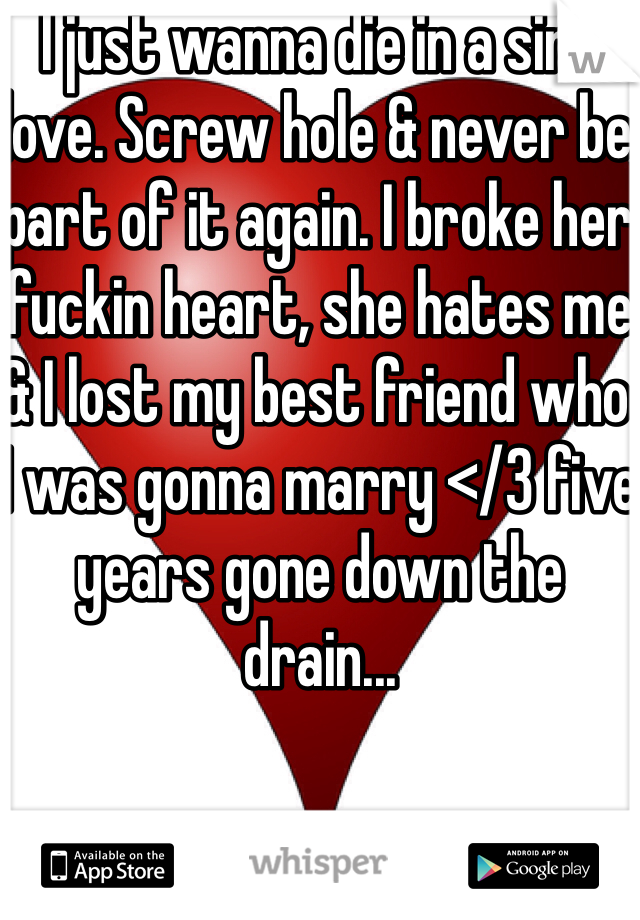 I just wanna die in a sink love. Screw hole & never be part of it again. I broke her fuckin heart, she hates me & I lost my best friend who I was gonna marry </3 five years gone down the drain... 