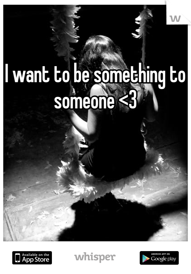 I want to be something to someone <3