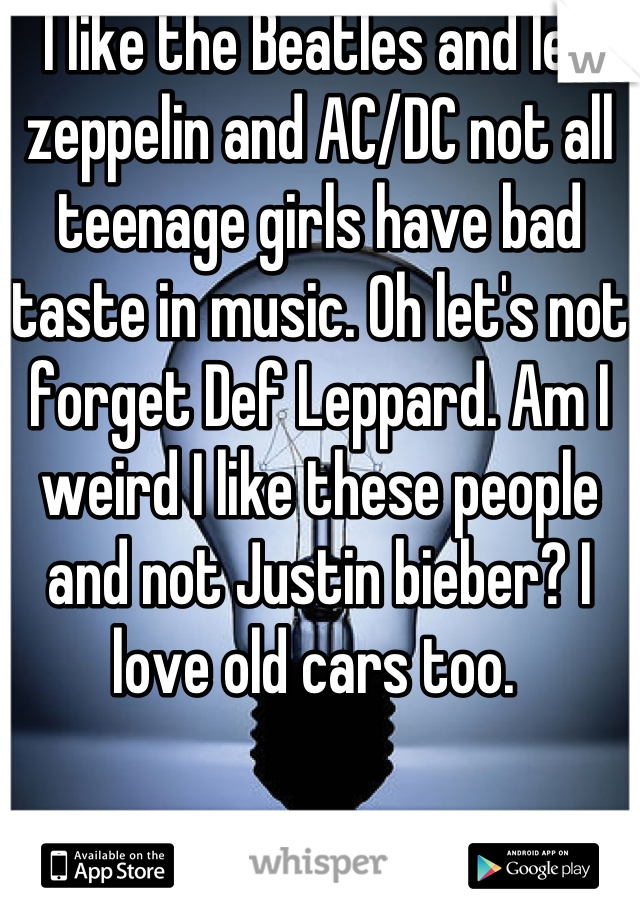 I like the Beatles and led zeppelin and AC/DC not all teenage girls have bad taste in music. Oh let's not forget Def Leppard. Am I weird I like these people and not Justin bieber? I love old cars too. 