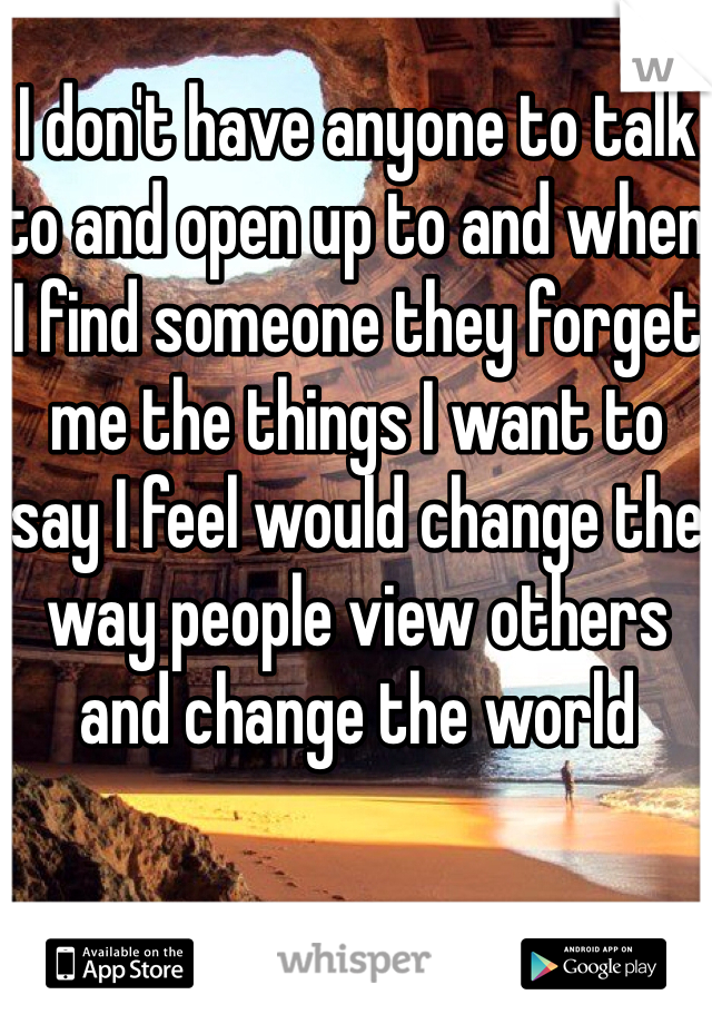 I don't have anyone to talk to and open up to and when I find someone they forget me the things I want to say I feel would change the way people view others and change the world 