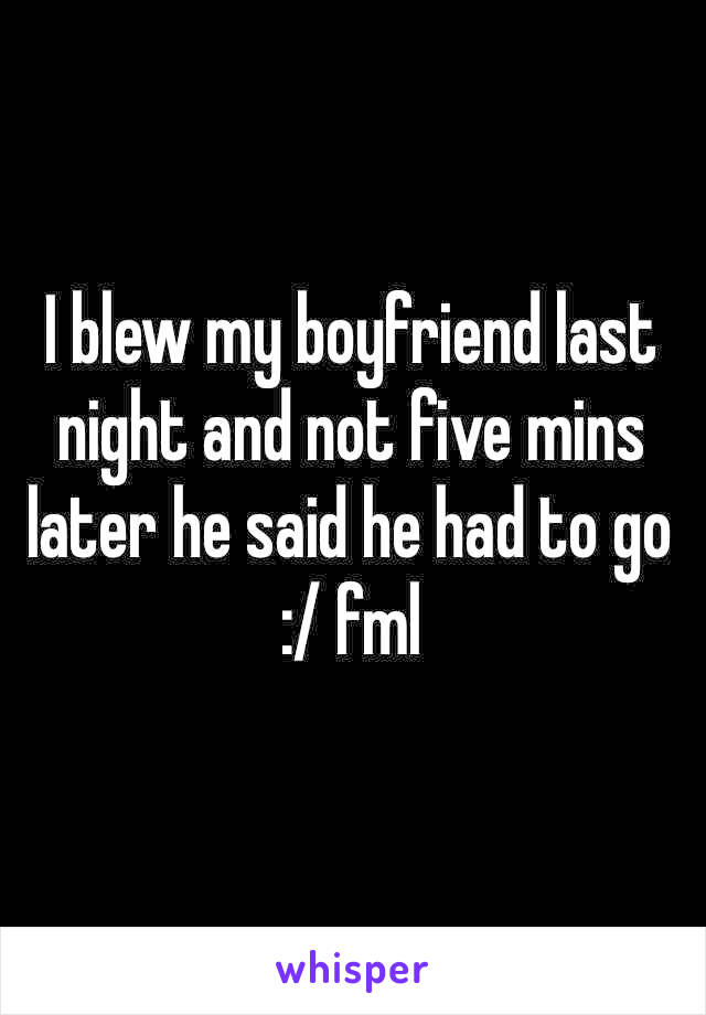 I blew my boyfriend last night and not five mins later he said he had to go :/ fml