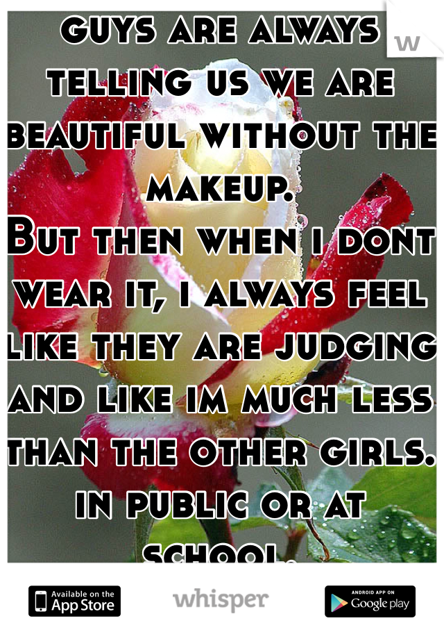 guys are always telling us we are beautiful without the makeup.
But then when i dont wear it, i always feel like they are judging and like im much less than the other girls. in public or at school. 