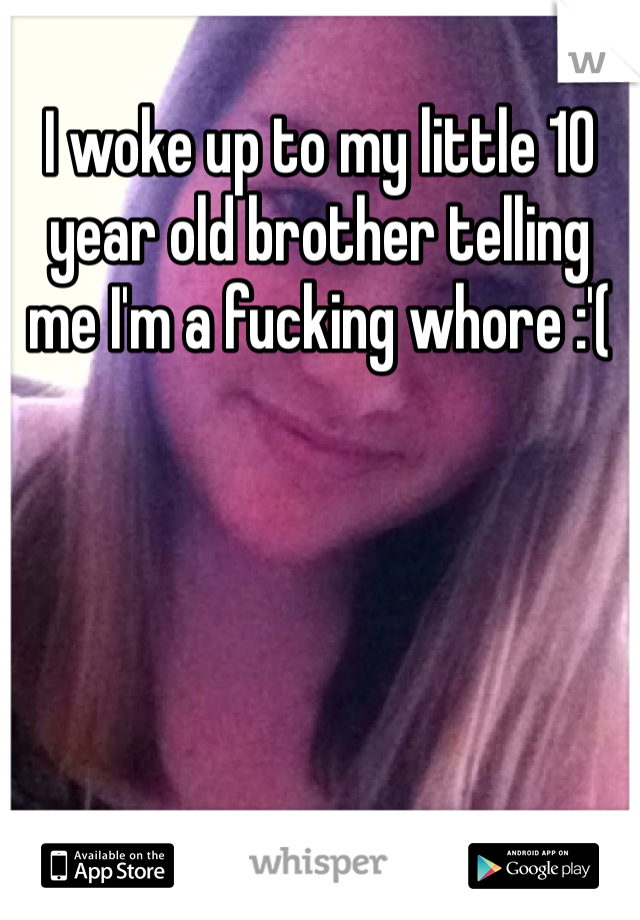 I woke up to my little 10 year old brother telling me I'm a fucking whore :'(