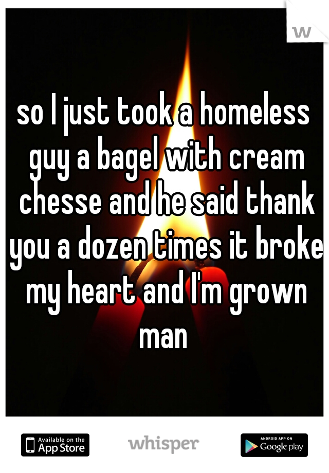 so I just took a homeless guy a bagel with cream chesse and he said thank you a dozen times it broke my heart and I'm grown man 
