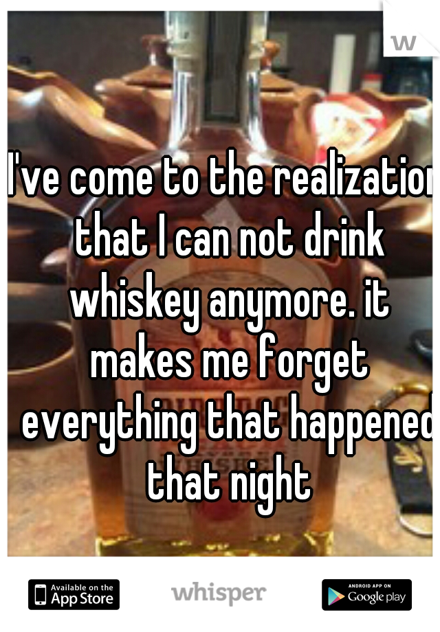 I've come to the realization that I can not drink whiskey anymore. it makes me forget everything that happened that night