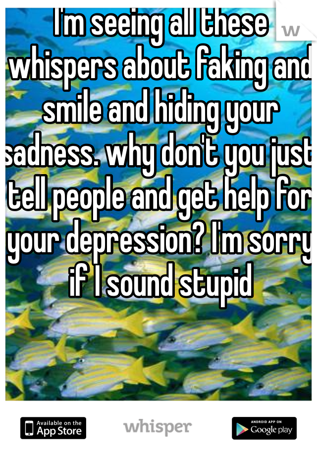I'm seeing all these whispers about faking and smile and hiding your sadness. why don't you just tell people and get help for your depression? I'm sorry if I sound stupid
