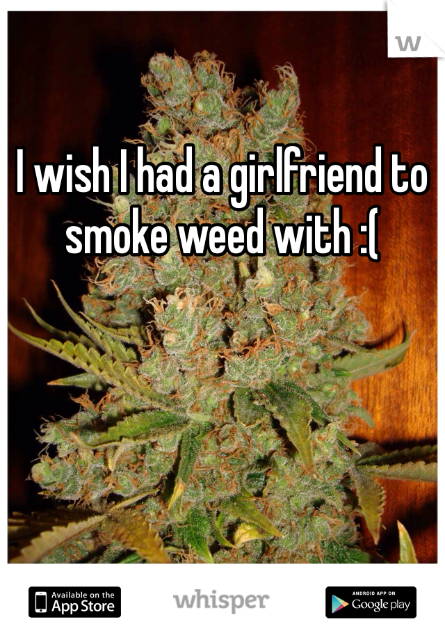I wish I had a girlfriend to smoke weed with :(