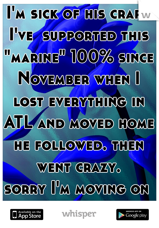 I'm sick of his crap. I've  supported this "marine" 100% since November when I lost everything in ATL and moved home he followed. then went crazy.
sorry I'm moving on with a real Man

