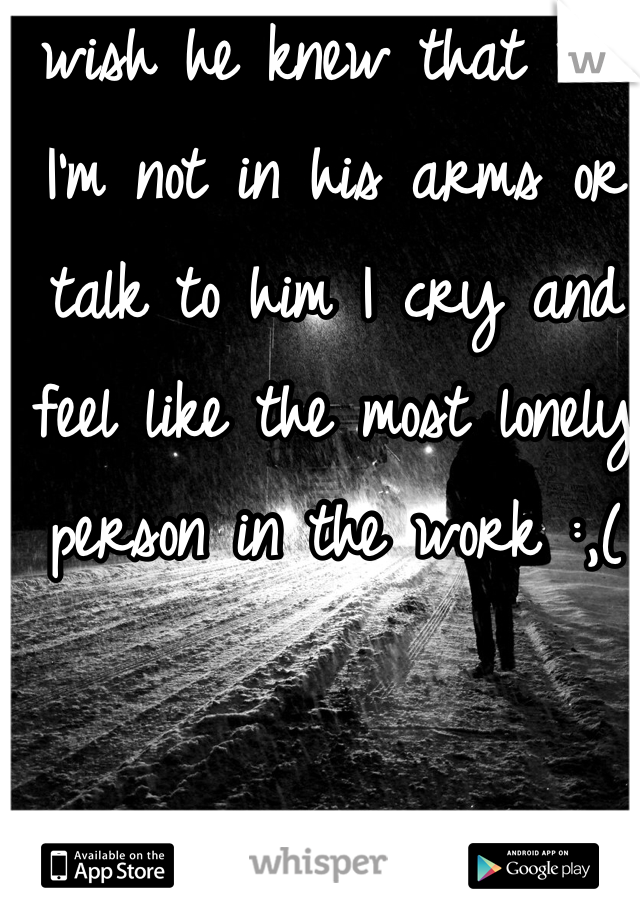 I wish he knew that wen I'm not in his arms or talk to him I cry and feel like the most lonely person in the work :,(