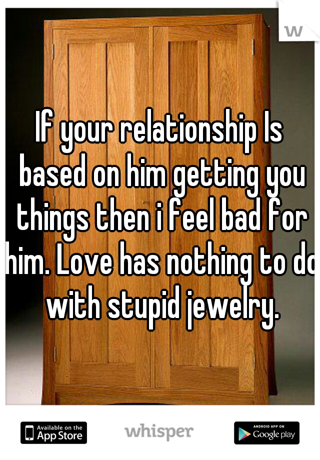 If your relationship Is based on him getting you things then i feel bad for him. Love has nothing to do with stupid jewelry.
