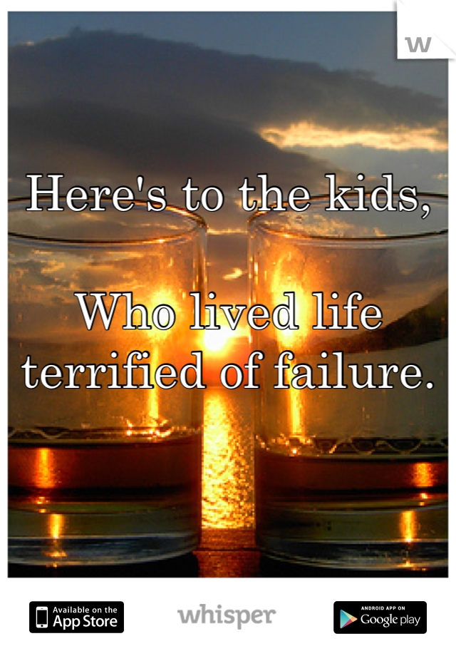Here's to the kids,
 
Who lived life terrified of failure.