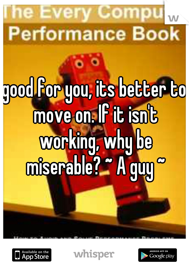 good for you, its better to move on. If it isn't working, why be miserable? ~ A guy ~