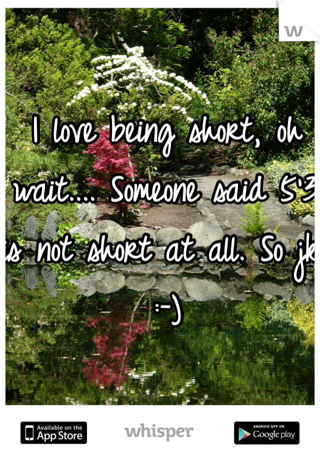 I love being short, oh wait.... Someone said 5'3 is not short at all. So jk :-)