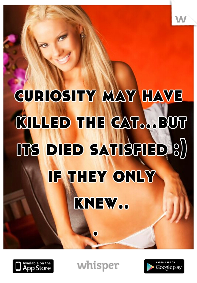 curiosity may have killed the cat...but its died satisfied :) if they only knew... 