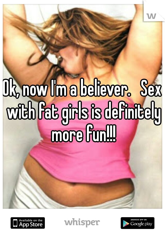 Ok, now I'm a believer.   Sex with fat girls is definitely more fun!!!