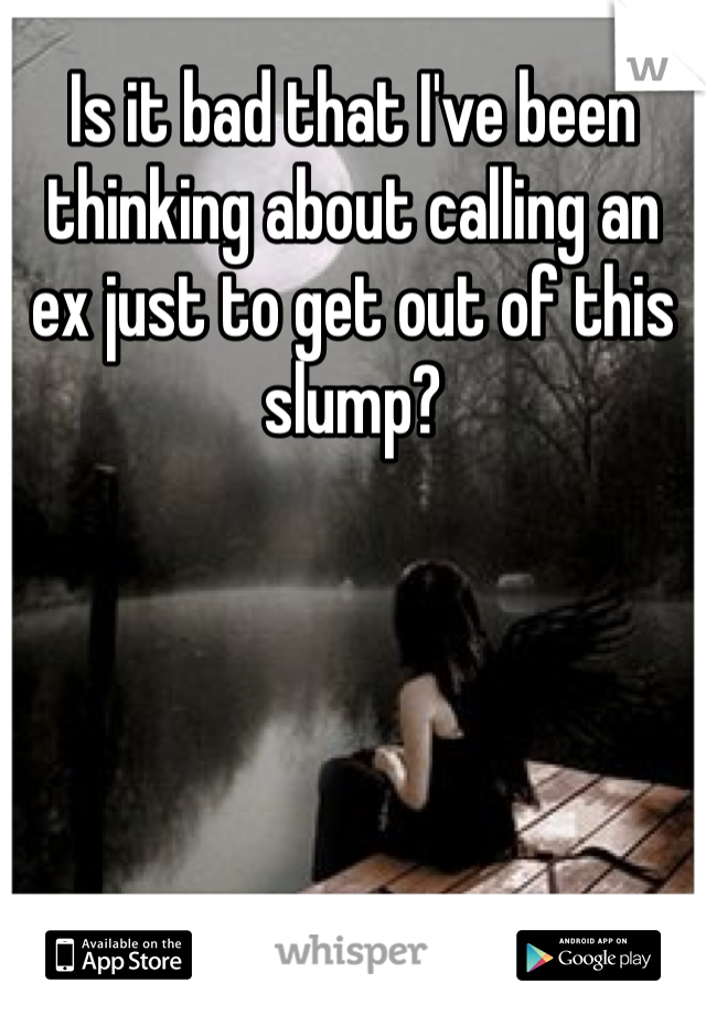 Is it bad that I've been thinking about calling an ex just to get out of this slump?