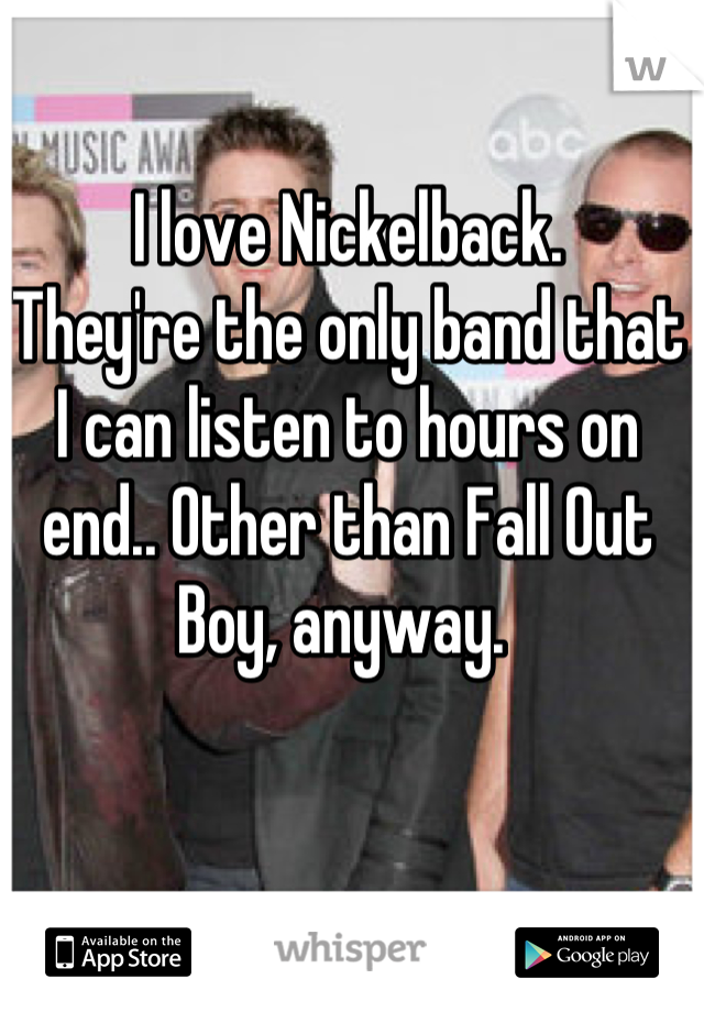 I love Nickelback. 
They're the only band that I can listen to hours on end.. Other than Fall Out Boy, anyway. 