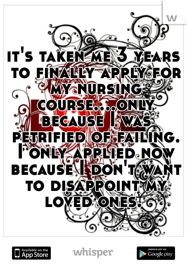 it's taken me 3 years to finally apply for my nursing course....only because I was petrified of failing. I only applied now because I don't want to disappoint my loved ones. 