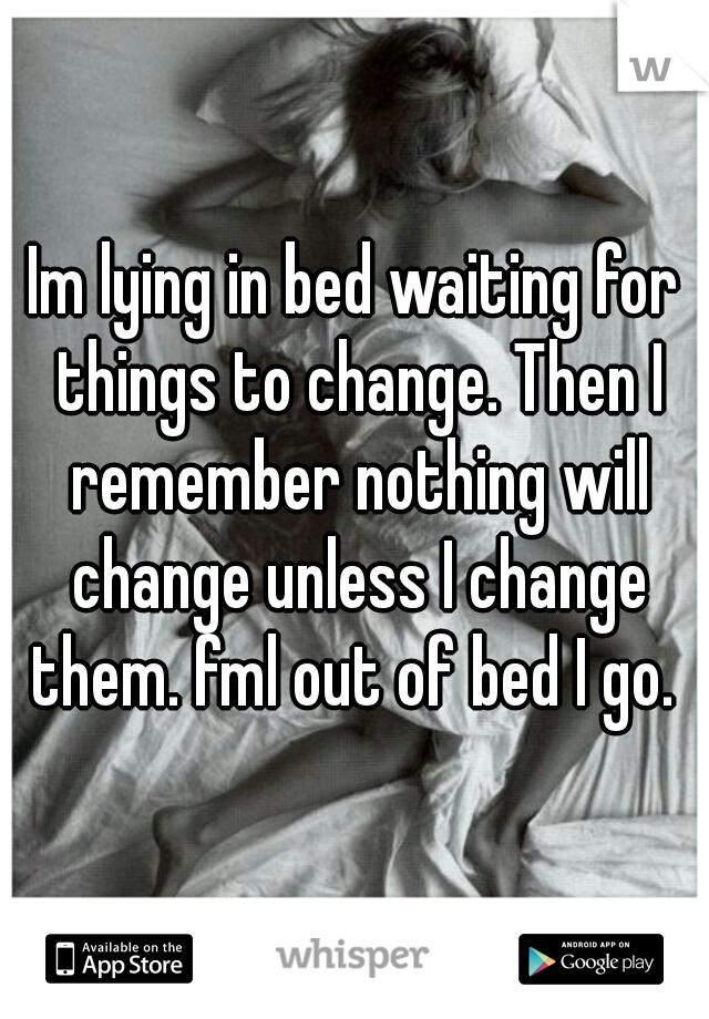 Im lying in bed waiting for things to change. Then I remember nothing will change unless I change them. fml out of bed I go. 