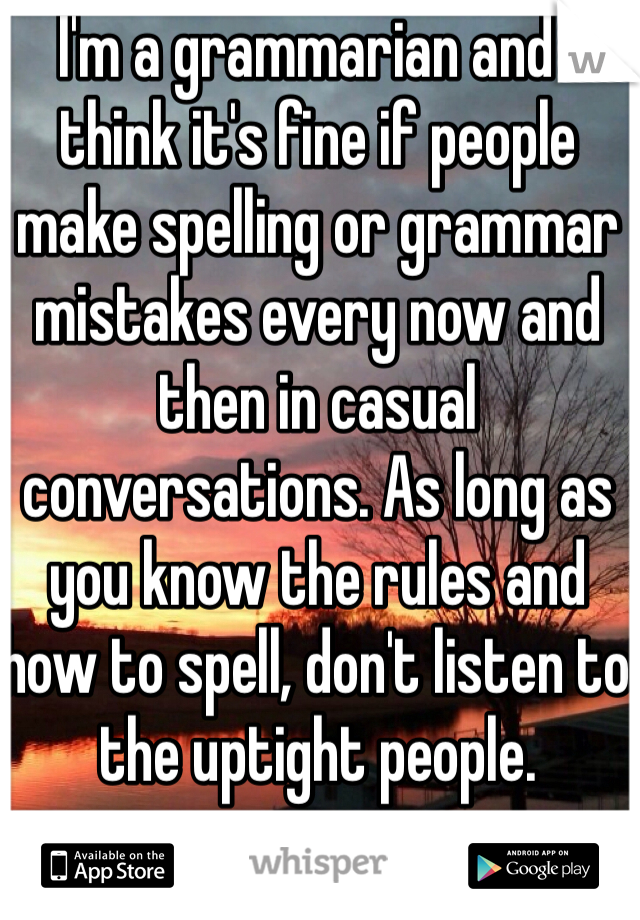 I'm a grammarian and I think it's fine if people make spelling or grammar mistakes every now and then in casual conversations. As long as you know the rules and how to spell, don't listen to the uptight people. 