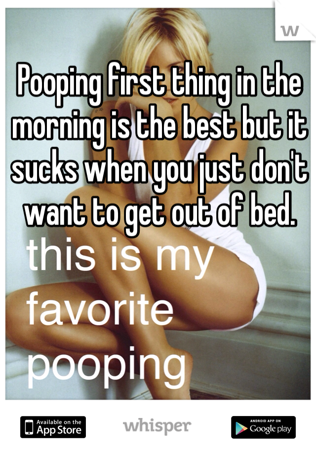 Pooping first thing in the morning is the best but it sucks when you just don't want to get out of bed.
