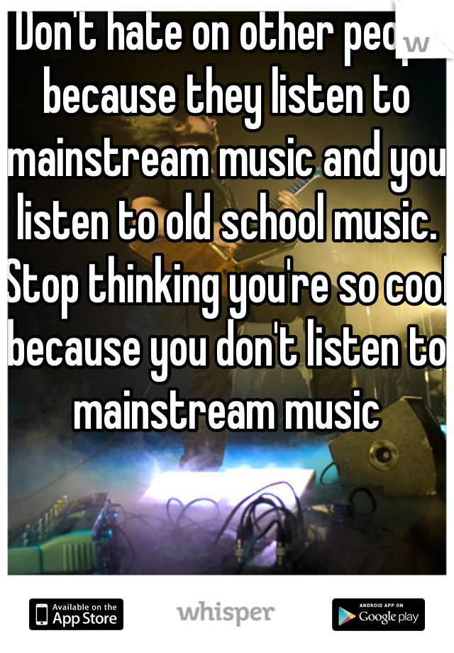  Don't hate on other people because they listen to mainstream music and you listen to old school music. Stop thinking you're so cool because you don't listen to mainstream music