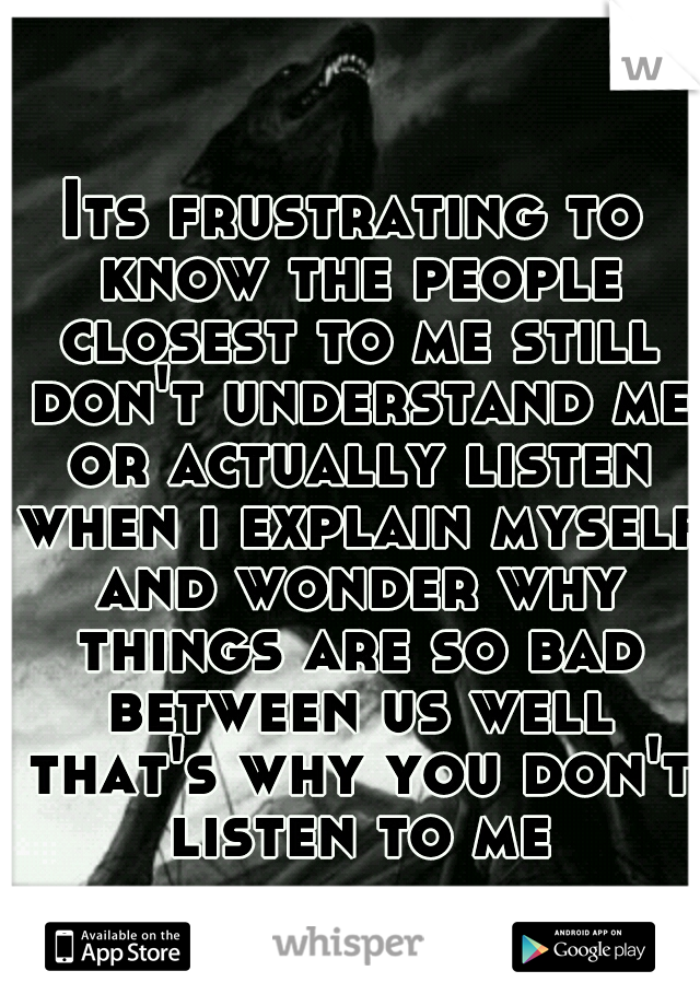 Its frustrating to know the people closest to me still don't understand me or actually listen when i explain myself and wonder why things are so bad between us well that's why you don't listen to me
