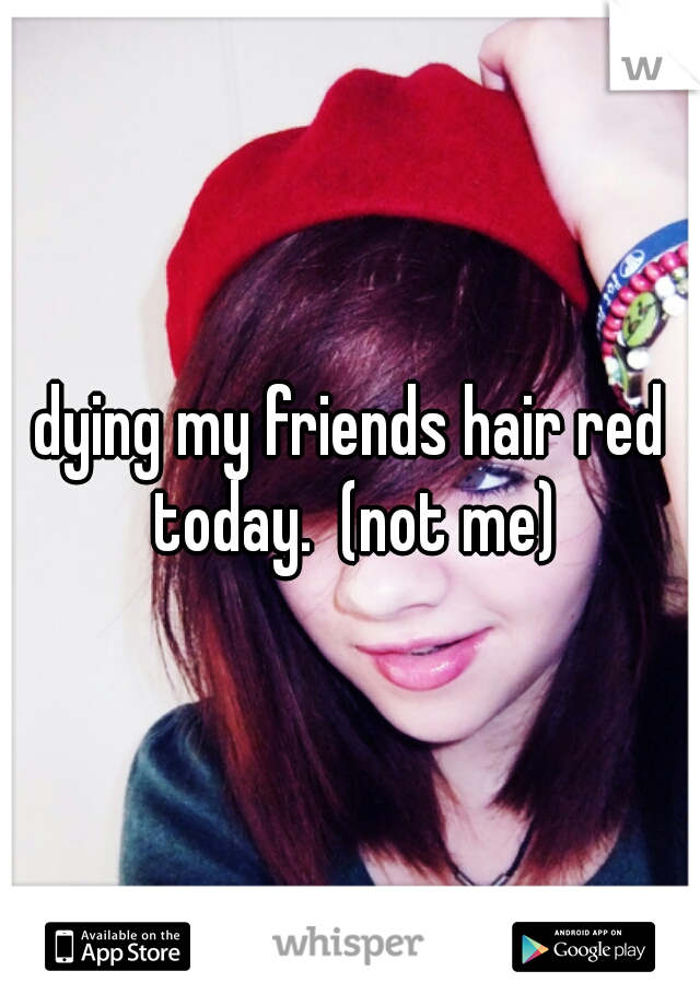 dying my friends hair red today.  (not me)